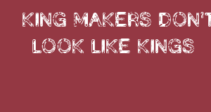 KING MAKERS DON’T LOOK LIKE KINGS.